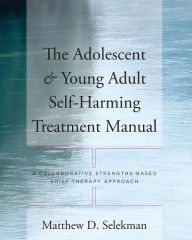 Title: The Adolescent & Young Adult Self-Harming Treatment Manual: A Collaborative Strengths-Based Brief Therapy Approach, Author: Matthew D. Selekman