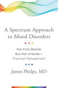 Title: A Spectrum Approach to Mood Disorders: Not Fully Bipolar but Not Unipolar--Practical Management, Author: James Phelps MD