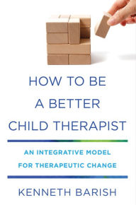 Title: How to Be a Better Child Therapist: An Integrative Model for Therapeutic Change, Author: Kenneth Barish