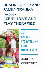 Title: Healing Child and Family Trauma through Expressive and Play Therapies: Art, Nature, Storytelling, Body & Mindfulness, Author: Janet A. Courtney PhD