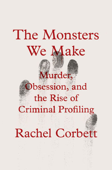 the Monsters We Make: Murder, Obsession, and Rise of Criminal Profiling