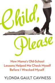 Title: Child, Please: How Mama's Old-School Lessons Helped Me Check Myself Before I Wrecked Myself, Author: Ylonda Gault Caviness