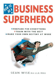 Title: How to Be a Business Superhero: Prepare for Everything, Train with the Best, Make your Own Destiny at Work, Author: Sean Wise