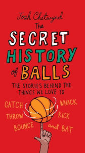 Title: The Secret History of Balls: The Stories Behind the Things We Love to Catch, Whack, Throw, Kick, Bounce and Bat, Author: Josh Chetwynd