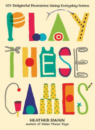 Title: Play These Games: 101 Delightful Diversions Using Everyday Items, Author: Heather Swain