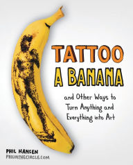 Title: Tattoo a Banana: And Other Ways to Turn Anything and Everything Into Art, Author: Phil Hansen