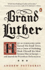 Brand Luther: How an Unheralded Monk Turned His Small Town into a Center of Publishing, Made Himself the Most Famous Man in Europe--and Started the Protestant Reformation