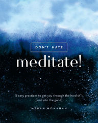 Title: Don't Hate, Meditate!: 5 Easy Practices to Get You Through the Hard Sh*t (and into the Good), Author: Megan Monahan