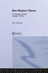 Title: Our Masters' Voices: The Language and Body-language of Politics / Edition 1, Author: Max Atkinson