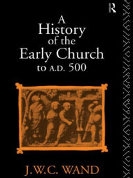 Title: A History of the Early Church to AD 500 / Edition 4, Author: John William Charles Wand