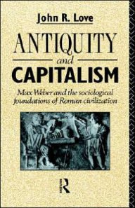 Title: Antiquity and Capitalism: Max Weber and the Sociological Foundations of Roman Civilization / Edition 1, Author: John R. Love