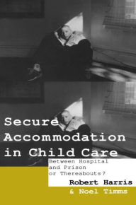 Title: Secure Accommodation in Child Care: 'Between Hospital and Prison or Thereabouts?' / Edition 1, Author: Robert Harris