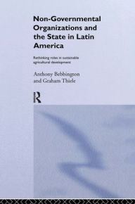 Title: Non-Governmental Organizations and the State in Latin America: Rethinking Roles in Sustainable Agricultural Development, Author: Anthony Bebbington