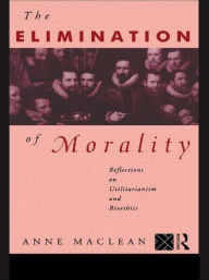 Title: The Elimination of Morality: Reflections on Utilitarianism and Bioethics, Author: Anne Maclean