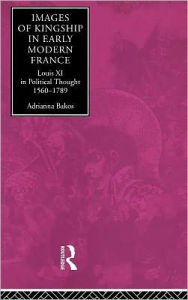 Title: Images of Kingship in Early Modern France: Louis XI in Political Thought, 1560-1789, Author: Adrianna E. Bakos