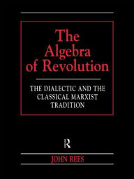 Title: The Algebra of Revolution: The Dialectic and the Classical Marxist Tradition / Edition 1, Author: John Rees