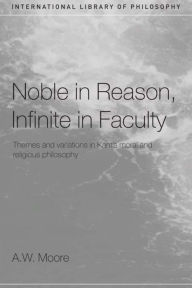 Title: Noble in Reason, Infinite in Faculty: Themes and Variations in Kants Moral and Religious Philosophy / Edition 1, Author: A.W.  Moore