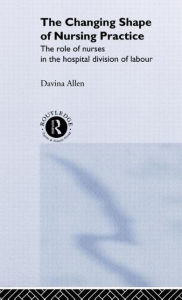 Title: The Changing Shape of Nursing Practice: The Role of Nurses in the Hospital Division of Labour / Edition 1, Author: Davina Allen