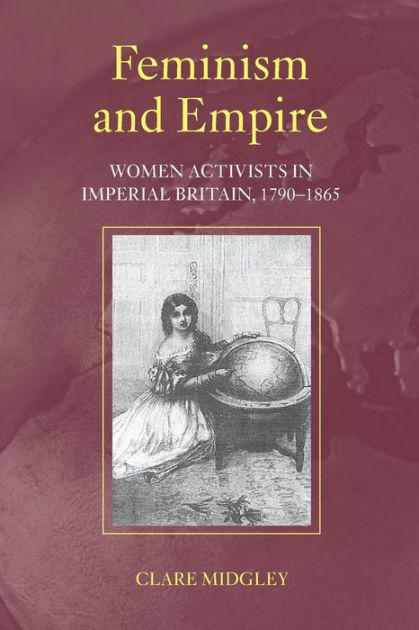 Feminism and Empire: Women Activists in Imperial Britain, 1790-1865 ...