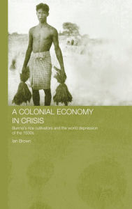Title: A Colonial Economy in Crisis: Burma's Rice Cultivators and the World Depression of the 1930s / Edition 1, Author: Ian Brown