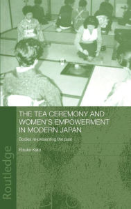 Title: The Tea Ceremony and Women's Empowerment in Modern Japan: Bodies Re-Presenting the Past / Edition 1, Author: Etsuko Kato