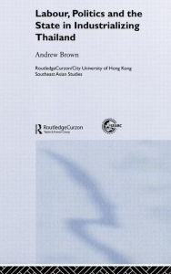 Title: Labour, Politics and the State in Industrialising Thailand / Edition 1, Author: Andrew Brown