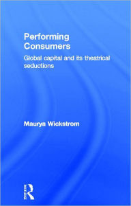 Title: Performing Consumers: Global Capital and its Theatrical Seductions, Author: Maurya Wickstrom