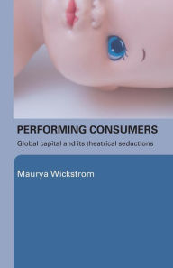 Title: Performing Consumers: Global Capital and its Theatrical Seductions / Edition 1, Author: Maurya Wickstrom