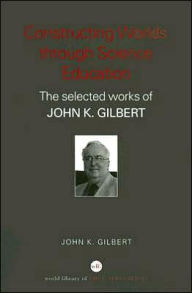 Title: Constructing Worlds through Science Education: The Selected Works of John K. Gilbert, Author: John K. Gilbert