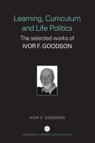 Title: Learning, Curriculum and Life Politics: The Selected Works of Ivor F. Goodson, Author: Ivor F. Goodson