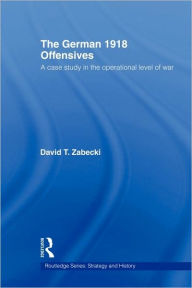 Title: The German 1918 Offensives: A Case Study in The Operational Level of War / Edition 1, Author: David T. Zabecki