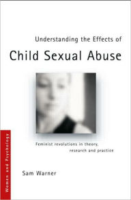 Title: Understanding the Effects of Child Sexual Abuse: Feminist Revolutions in Theory, Research and Practice / Edition 1, Author: Sam Warner