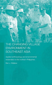 Title: The Changing Village Environment in Southeast Asia: Applied anthropology and environmental reclamation in the northern Philippines / Edition 1, Author: Ben Wallace