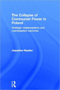 Title: The Collapse of Communist Power in Poland: Strategic Misperceptions and Unanticipated Outcomes / Edition 1, Author: Jacqueline Hayden