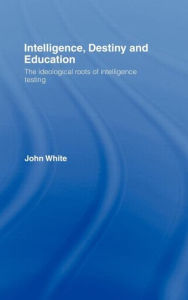 Title: Intelligence, Destiny and Education: The Ideological Roots of Intelligence Testing / Edition 1, Author: John White