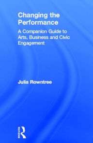 Title: Changing the Performance: A Companion Guide to Arts, Business and Civic Engagement / Edition 1, Author: Julia Rowntree