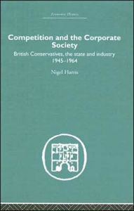 Title: Competition and the Corporate Society: British Conservatives, the state and Industry 1945-1964 / Edition 1, Author: Nigel Harris