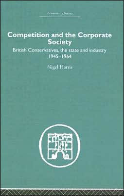 Competition and the Corporate Society: British Conservatives, the state and Industry 1945-1964 / Edition 1