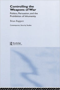 Title: Controlling the Weapons of War: Politics, Persuasion, and the Prohibition of Inhumanity / Edition 1, Author: Brian Rappert