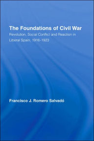 Title: The Foundations of Civil War: Revolution, Social Conflict and Reaction in Liberal Spain, 1916-1923, Author: Francisco J. Romero Salvado