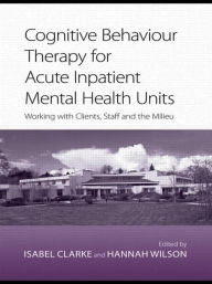 Title: Cognitive Behaviour Therapy for Acute Inpatient Mental Health Units: Working with Clients, Staff and the Milieu, Author: Isabel Clarke