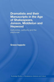 Title: Dramatists and their Manuscripts in the Age of Shakespeare, Jonson, Middleton and Heywood: Authorship, Authority and the Playhouse / Edition 1, Author: Grace Ioppolo