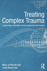 Title: Treating Complex Trauma: A Relational Blueprint for Collaboration and Change / Edition 1, Author: Mary Jo Barrett