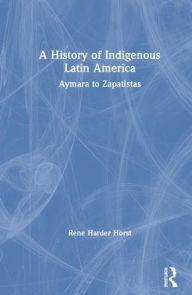 Title: A History of Indigenous Latin America: Aymara to Zapatistas / Edition 1, Author: René Harder Horst