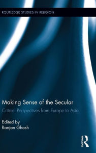 Title: Making Sense of the Secular: Critical Perspectives from Europe to Asia, Author: Ranjan Ghosh