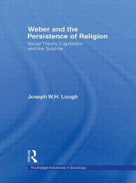 Title: Weber and the Persistence of Religion: Social Theory, Capitalism and the Sublime, Author: Joseph W. H. Lough