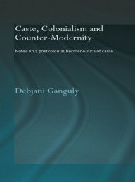 Title: Caste, Colonialism and Counter-Modernity: Notes on a Postcolonial Hermeneutics of Caste, Author: Debjani Ganguly