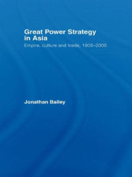 Title: Great Power Strategy in Asia: Empire, Culture and Trade, 1905-2005, Author: Jonathan Bailey