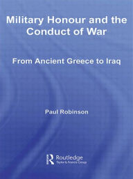 Title: Military Honour and the Conduct of War: From Ancient Greece to Iraq, Author: Paul Robinson