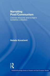 Title: Narrating Post/Communism: Colonial Discourse and Europe's Borderline Civilization, Author: Natasa Kovacevic